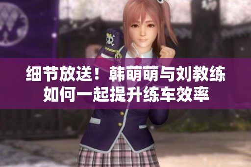 细节放送！韩萌萌与刘教练如何一起提升练车效率