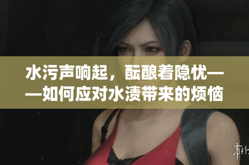 水污声响起，酝酿着隐忧——如何应对水渍带来的烦恼？(1)