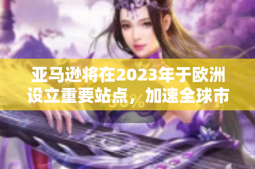亚马逊将在2023年于欧洲设立重要站点，加速全球市场进程
