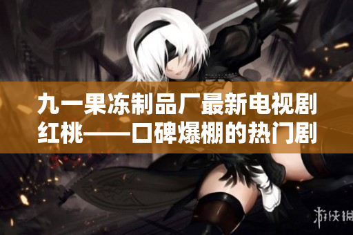 九一果冻制品厂最新电视剧红桃——口碑爆棚的热门剧集震撼上线