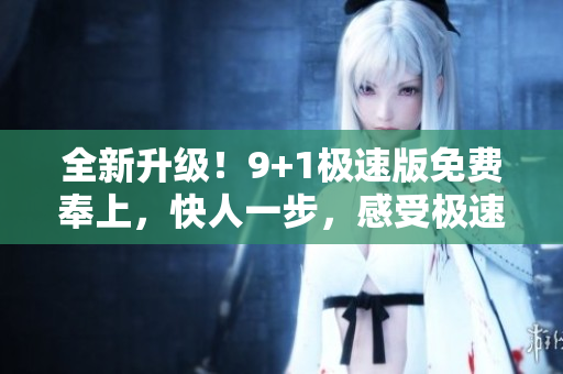 全新升级！9+1极速版免费奉上，快人一步，感受极速版的魅力！