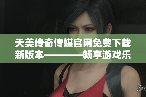 天美传奇传媒官网免费下载新版本————畅享游戏乐趣