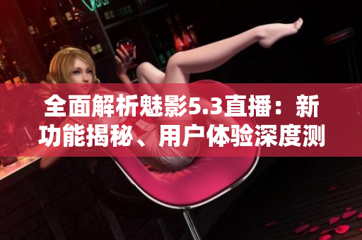 全面解析魅影5.3直播：新功能揭秘、用户体验深度测评