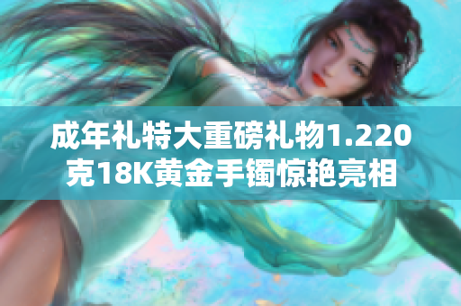 成年礼特大重磅礼物1.220克18K黄金手镯惊艳亮相