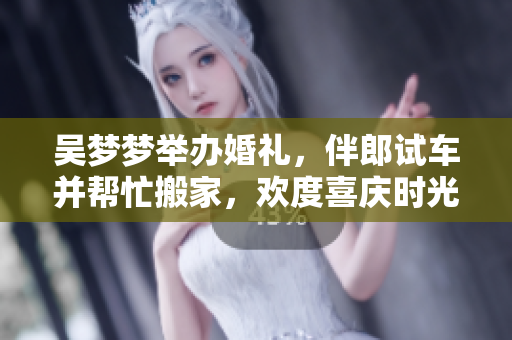 吴梦梦举办婚礼，伴郎试车并帮忙搬家，欢度喜庆时光!