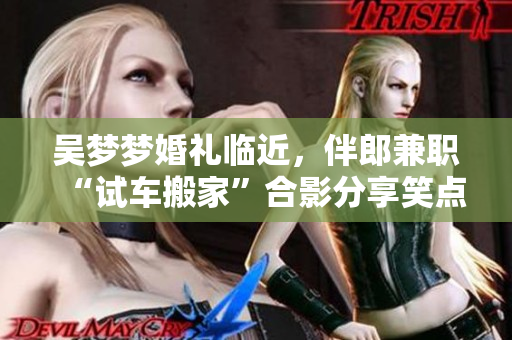 吴梦梦婚礼临近，伴郎兼职“试车搬家”合影分享笑点满满