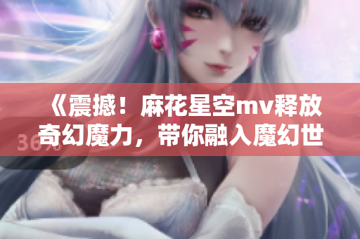 《震撼！麻花星空mv释放奇幻魔力，带你融入魔幻世界》