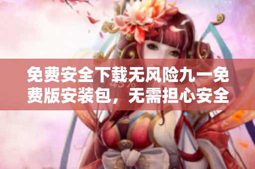 免费安全下载无风险九一免费版安装包，无需担心安全风险