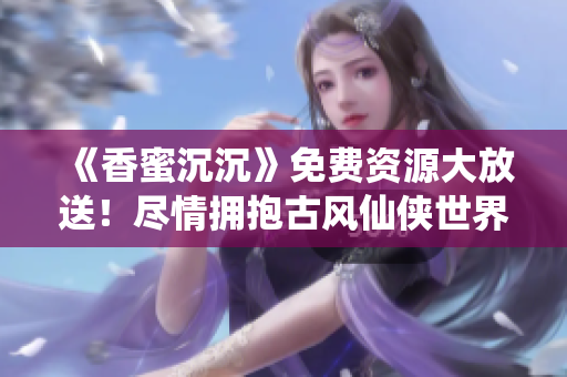 《香蜜沉沉》免费资源大放送！尽情拥抱古风仙侠世界