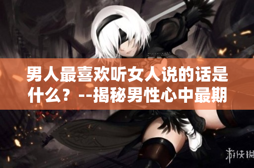 男人最喜欢听女人说的话是什么？--揭秘男性心中最期待的情话