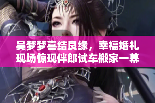 吴梦梦喜结良缘，幸福婚礼现场惊现伴郎试车搬家一幕