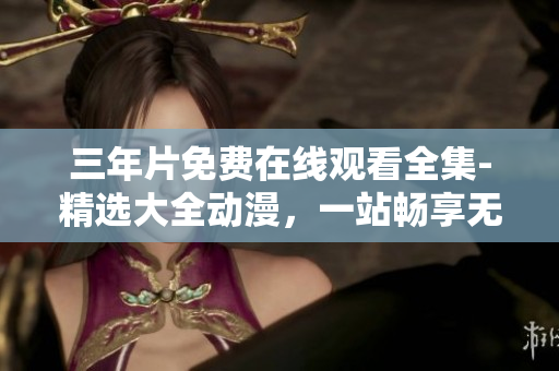 三年片免费在线观看全集-精选大全动漫，一站畅享无限好剧