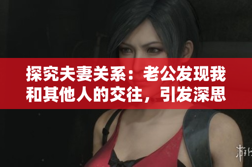 探究夫妻关系：老公发现我和其他人的交往，引发深思