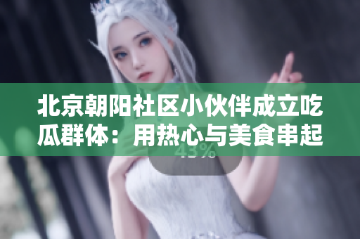 北京朝阳社区小伙伴成立吃瓜群体：用热心与美食串起邻里情感！
