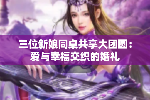 三位新娘同桌共享大团圆：爱与幸福交织的婚礼