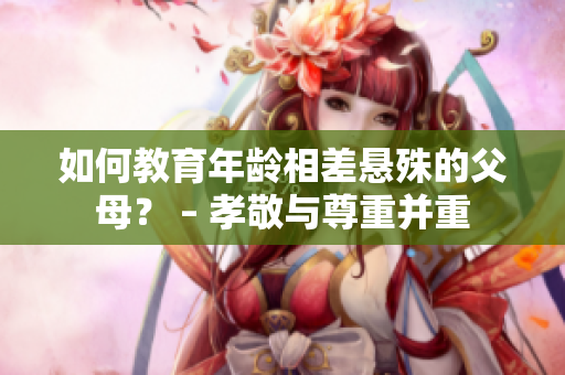 如何教育年龄相差悬殊的父母？ – 孝敬与尊重并重