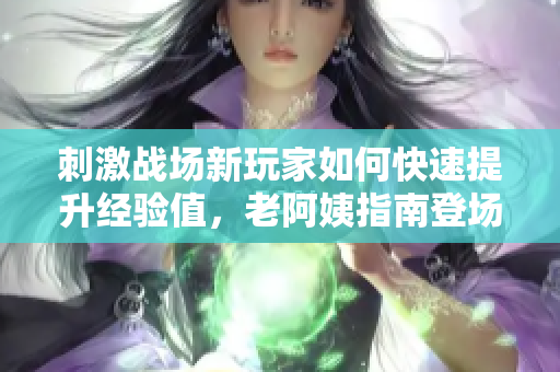 刺激战场新玩家如何快速提升经验值，老阿姨指南登场