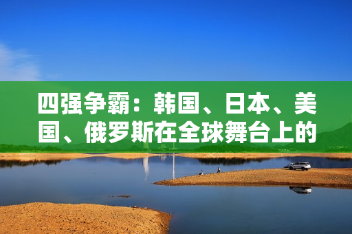 四强争霸：韩国、日本、美国、俄罗斯在全球舞台上的竞争