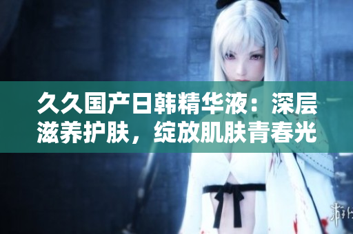 久久国产日韩精华液：深层滋养护肤，绽放肌肤青春光彩