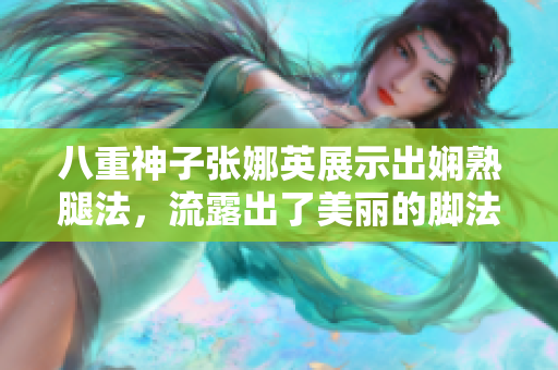 八重神子张娜英展示出娴熟腿法，流露出了美丽的脚法技能