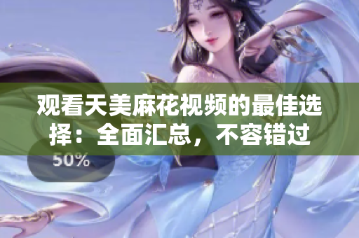观看天美麻花视频的最佳选择：全面汇总，不容错过