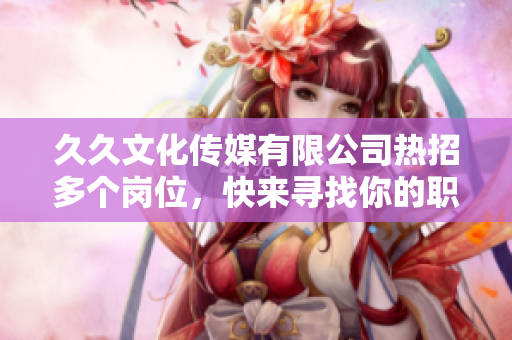 久久文化传媒有限公司热招多个岗位，快来寻找你的职业发展机会！