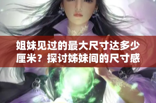 姐妹见过的最大尺寸达多少厘米？探讨姊妹间的尺寸感受。