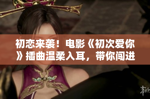 初恋来袭！电影《初次爱你》插曲温柔入耳，带你闯进我的青春世界