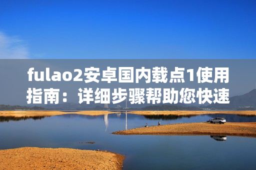fulao2安卓国内载点1使用指南：详细步骤帮助您快速上手