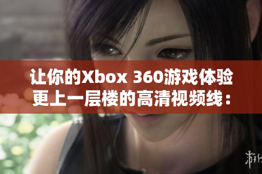 让你的Xbox 360游戏体验更上一层楼的高清视频线：完整评测