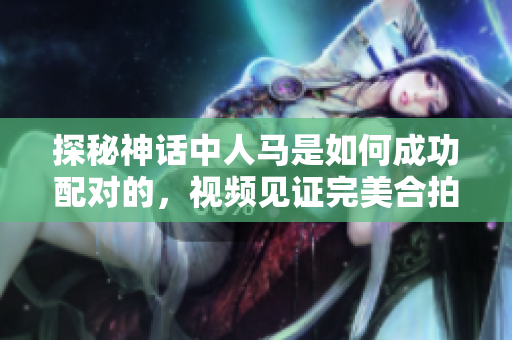 探秘神话中人马是如何成功配对的，视频见证完美合拍的诀窍