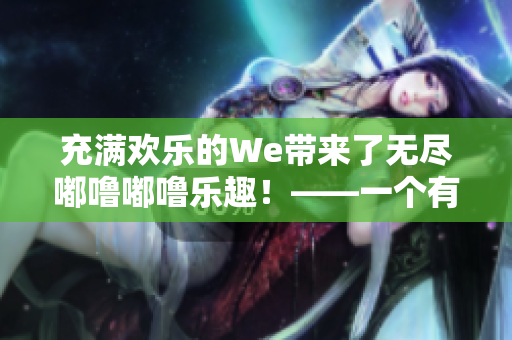 充满欢乐的We带来了无尽嘟噜嘟噜乐趣！——一个有趣的We游戏体验