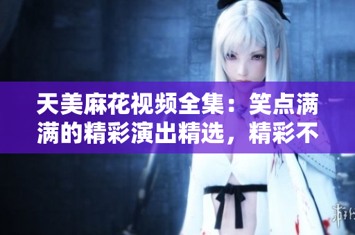 天美麻花视频全集：笑点满满的精彩演出精选，精彩不容错过