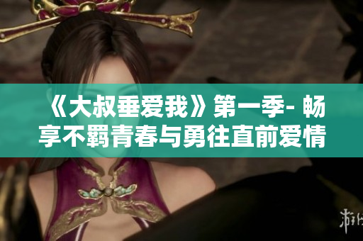 《大叔垂爱我》第一季- 畅享不羁青春与勇往直前爱情故事