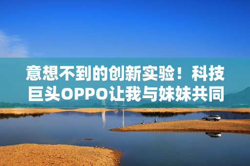 意想不到的创新实验！科技巨头OPPO让我与妹妹共同探索的故事