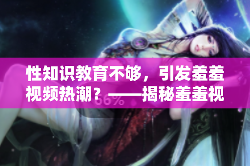 性知识教育不够，引发羞羞视频热潮？——揭秘羞羞视频背后的真相