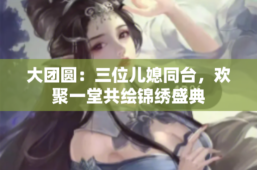 大团圆：三位儿媳同台，欢聚一堂共绘锦绣盛典