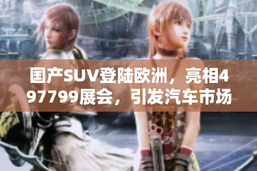 国产SUV登陆欧洲，亮相497799展会，引发汽车市场关注
