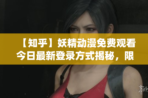 【知乎】妖精动漫免费观看 今日最新登录方式揭秘，限时独家分享！(1)