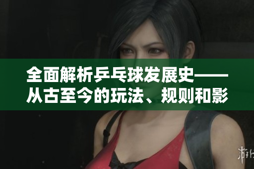 全面解析乒乓球发展史——从古至今的玩法、规则和影响力