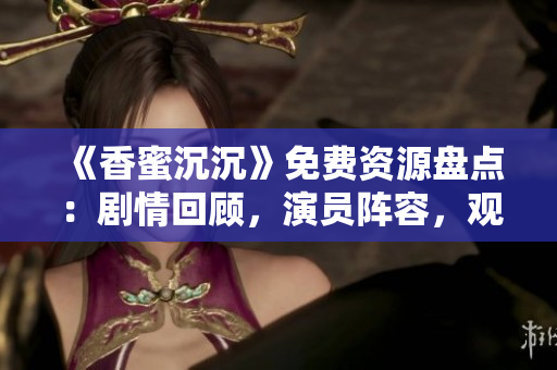 《香蜜沉沉》免费资源盘点：剧情回顾，演员阵容，观看方式一网打尽