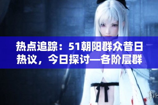 热点追踪：51朝阳群众昔日热议，今日探讨—各阶层群众讨论热点事件
