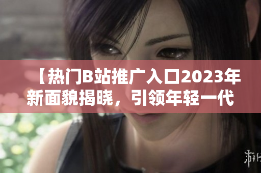 【热门B站推广入口2023年新面貌揭晓，引领年轻一代视听狂潮】