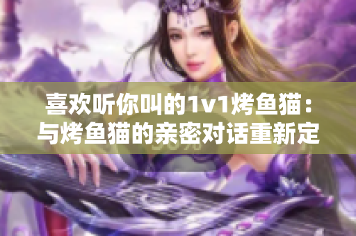 喜欢听你叫的1v1烤鱼猫：与烤鱼猫的亲密对话重新定义