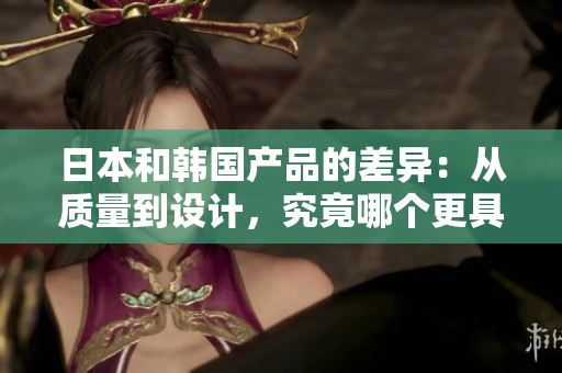 日本和韩国产品的差异：从质量到设计，究竟哪个更具优势？