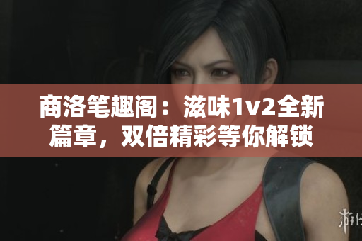 商洛笔趣阁：滋味1v2全新篇章，双倍精彩等你解锁