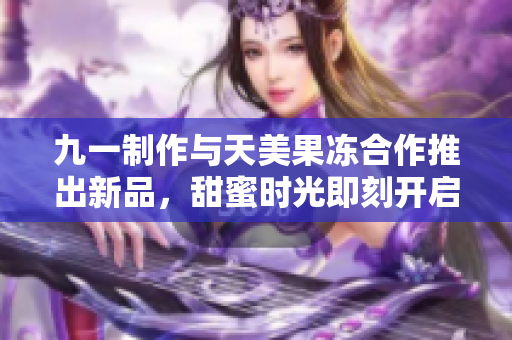 九一制作与天美果冻合作推出新品，甜蜜时光即刻开启