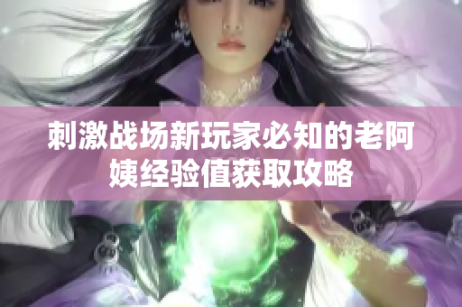 刺激战场新玩家必知的老阿姨经验值获取攻略
