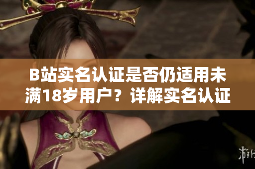 B站实名认证是否仍适用未满18岁用户？详解实名认证政策限制