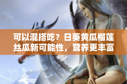 可以混搭吃？日葵黄瓜榴莲丝瓜新可能性，营养更丰富！